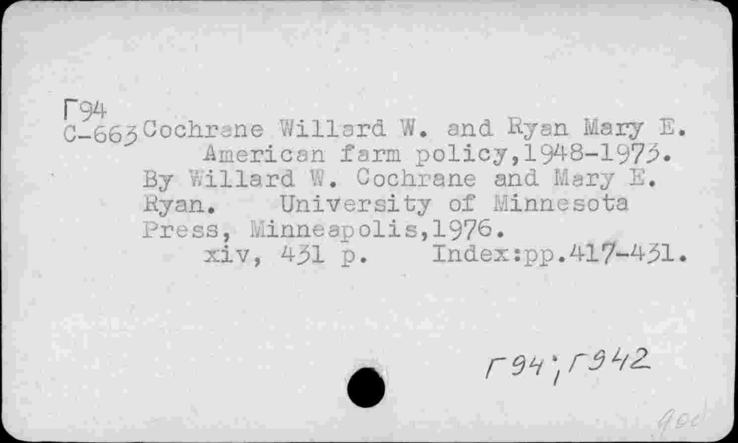 ﻿C-663Cochrane Willard W. and Ryan Mary E.
American farm policy,19^8-197^« By Willard W. Cochrane and Mary E, Ryan. University of Minnesota Press, Minneapolis,1976.
xiv, 491 p.	Index:pp.417-491.